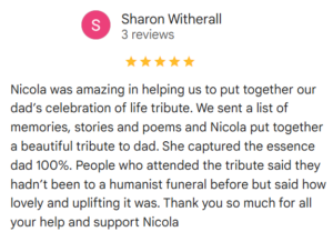 Review - 5 StarsNicola was amazing in helping up put together our dad's celebration of life tribute. We sent a list of memories, stories and poems and Nicola put together a beautiful tribute to dad. She captured the essence of dad 100%. People who attended the tribute said they hadn't been to a Humanist Funeral before but said how lovely and uplifting it was. Thank you so much for all your help and support Nicola